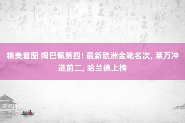 精美套图 姆巴佩第四! 最新欧洲金靴名次， 莱万冲进前二， 哈兰德上榜