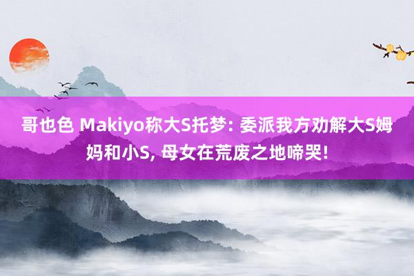 哥也色 Makiyo称大S托梦: 委派我方劝解大S姆妈和小S， 母女在荒废之地啼哭!