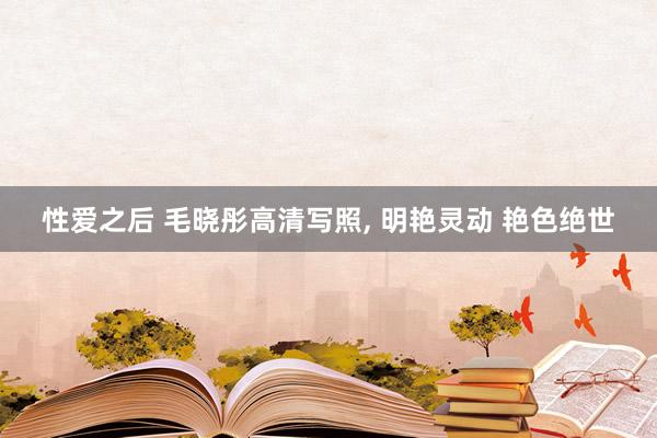 性爱之后 毛晓彤高清写照， 明艳灵动 艳色绝世
