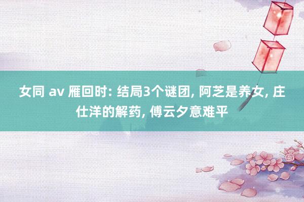 女同 av 雁回时: 结局3个谜团， 阿芝是养女， 庄仕洋的解药， 傅云夕意难平