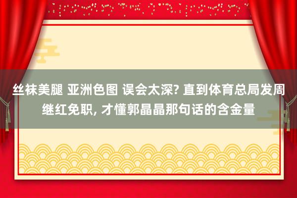 丝袜美腿 亚洲色图 误会太深? 直到体育总局发周继红免职， 才懂郭晶晶那句话的含金量