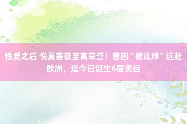 性爱之后 倪夏莲获至高荣誉！曾因“被让球”远赴欧洲，迄今已诞生6届奥运