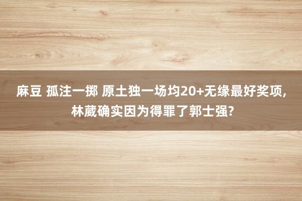 麻豆 孤注一掷 原土独一场均20+无缘最好奖项， 林葳确实因为得罪了郭士强?