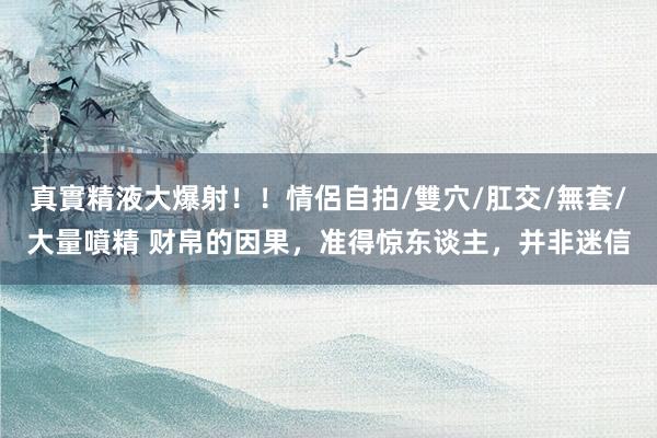 真實精液大爆射！！情侶自拍/雙穴/肛交/無套/大量噴精 财帛的因果，准得惊东谈主，并非迷信