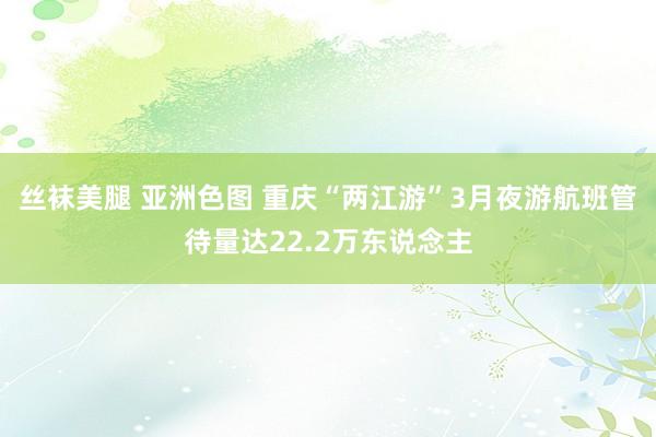 丝袜美腿 亚洲色图 重庆“两江游”3月夜游航班管待量达22.2万东说念主