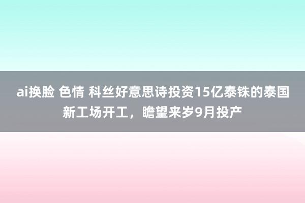 ai换脸 色情 科丝好意思诗投资15亿泰铢的泰国新工场开工，瞻望来岁9月投产