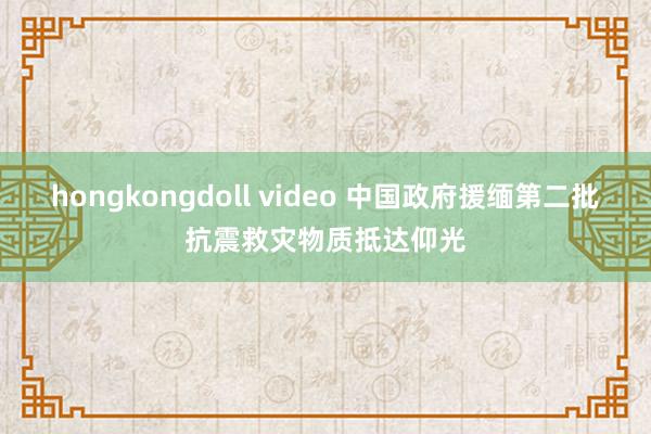 hongkongdoll video 中国政府援缅第二批抗震救灾物质抵达仰光