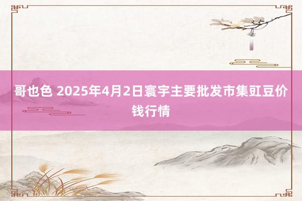 哥也色 2025年4月2日寰宇主要批发市集豇豆价钱行情