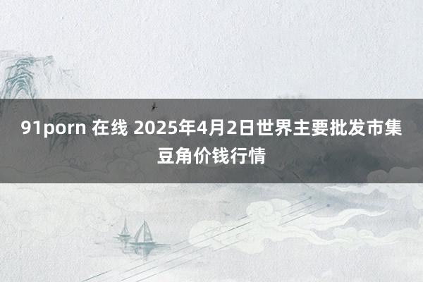 91porn 在线 2025年4月2日世界主要批发市集豆角价钱行情