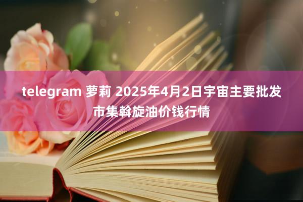 telegram 萝莉 2025年4月2日宇宙主要批发市集斡旋油价钱行情