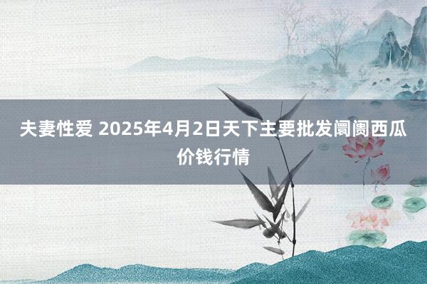 夫妻性爱 2025年4月2日天下主要批发阛阓西瓜价钱行情