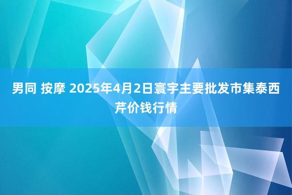 男同 按摩 2025年4月2日寰宇主要批发市集泰西芹价钱行情