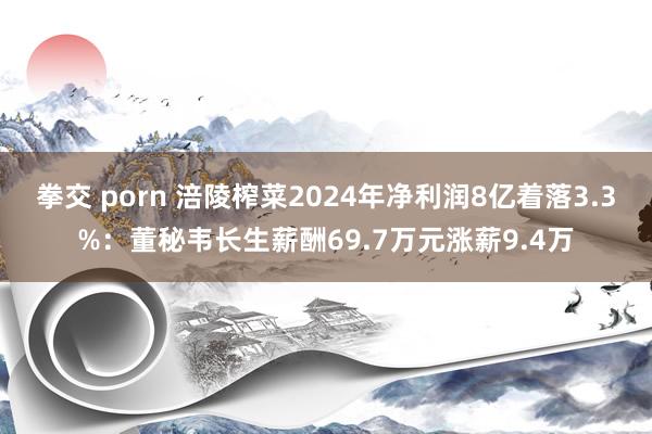 拳交 porn 涪陵榨菜2024年净利润8亿着落3.3%：董秘韦长生薪酬69.7万元涨薪9.4万