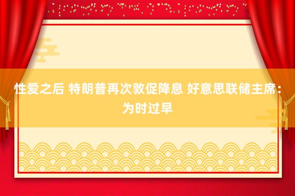 性爱之后 特朗普再次敦促降息 好意思联储主席：为时过早