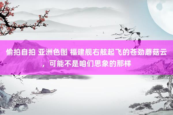 偷拍自拍 亚洲色图 福建舰右舷起飞的苍劲蘑菇云，可能不是咱们思象的那样