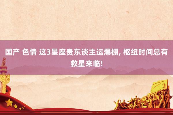 国产 色情 这3星座贵东谈主运爆棚， 枢纽时间总有救星来临!