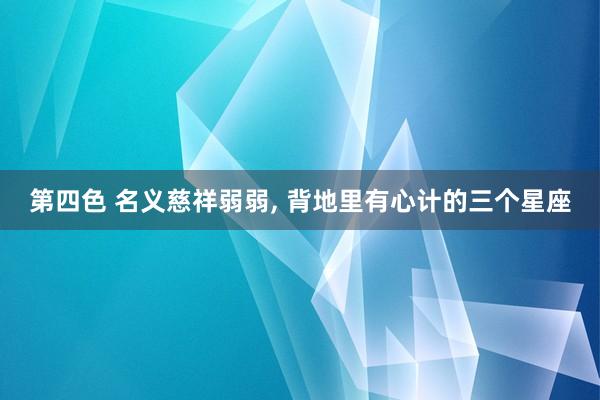 第四色 名义慈祥弱弱， 背地里有心计的三个星座