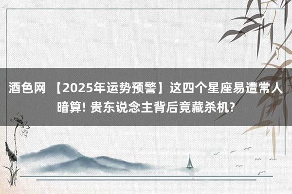 酒色网 【2025年运势预警】这四个星座易遭常人暗算! 贵东说念主背后竟藏杀机?