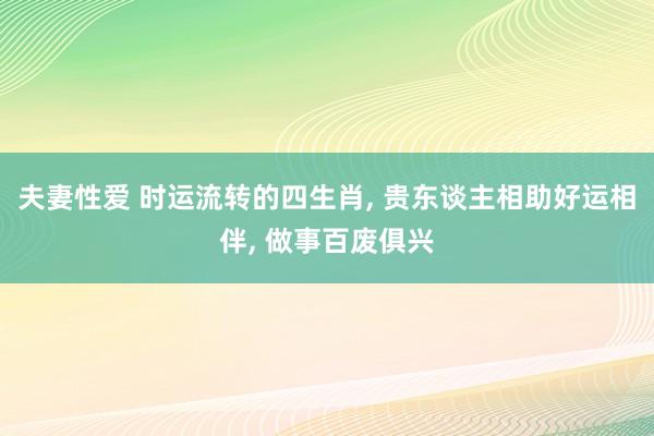夫妻性爱 时运流转的四生肖， 贵东谈主相助好运相伴， 做事百废俱兴