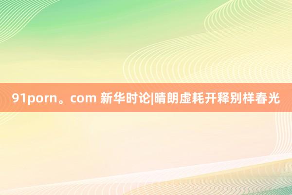 91porn。com 新华时论|晴朗虚耗开释别样春光