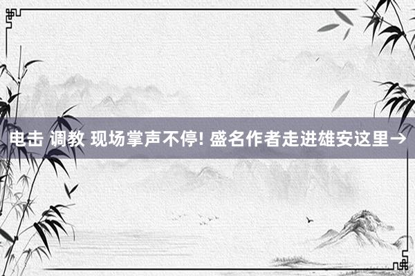 电击 调教 现场掌声不停! 盛名作者走进雄安这里→
