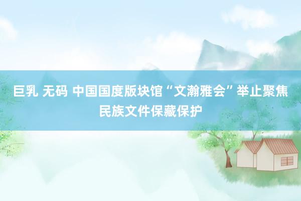 巨乳 无码 中国国度版块馆“文瀚雅会”举止聚焦民族文件保藏保护
