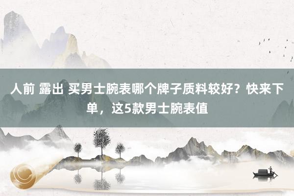 人前 露出 买男士腕表哪个牌子质料较好？快来下单，这5款男士腕表值
