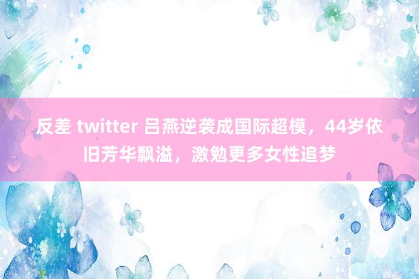 反差 twitter 吕燕逆袭成国际超模，44岁依旧芳华飘溢，激勉更多女性追梦