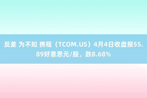 反差 为不知 携程（TCOM.US）4月4日收盘报55.89好意思元/股，跌8.68%