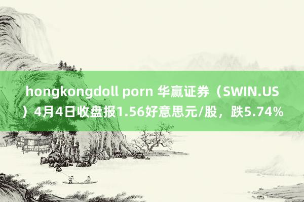 hongkongdoll porn 华赢证券（SWIN.US）4月4日收盘报1.56好意思元/股，跌5.74%