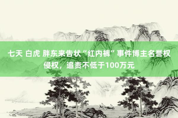七天 白虎 胖东来告状“红内裤”事件博主名誉权侵权，追责不低于100万元