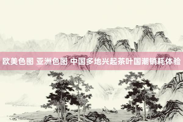 欧美色图 亚洲色图 中国多地兴起茶叶国潮销耗体验