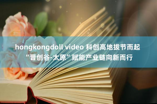 hongkongdoll video 科创高地拔节而起 “晋创谷·太原”赋能产业链向新而行