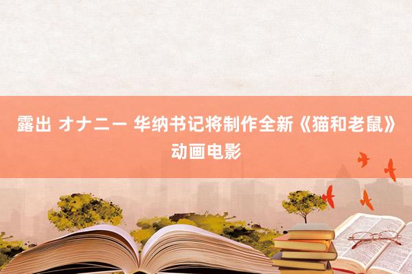 露出 オナニー 华纳书记将制作全新《猫和老鼠》动画电影