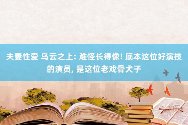 夫妻性爱 乌云之上: 难怪长得像! 底本这位好演技的演员， 是这位老戏骨犬子