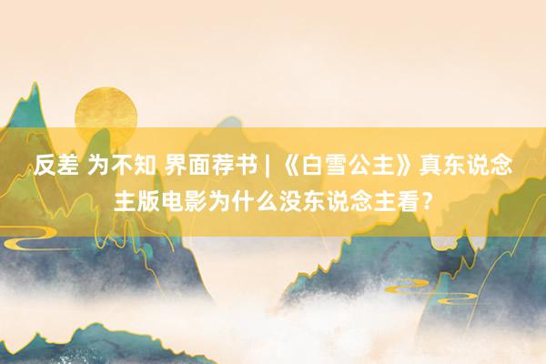 反差 为不知 界面荐书 | 《白雪公主》真东说念主版电影为什么没东说念主看？