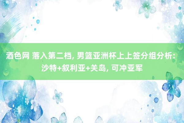 酒色网 落入第二档， 男篮亚洲杯上上签分组分析: 沙特+叙利亚+关岛， 可冲亚军