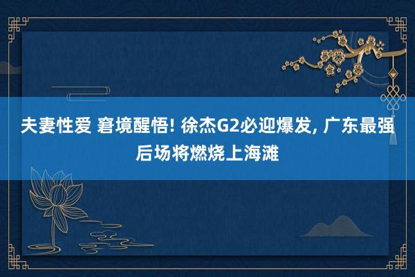 夫妻性爱 窘境醒悟! 徐杰G2必迎爆发， 广东最强后场将燃烧上海滩
