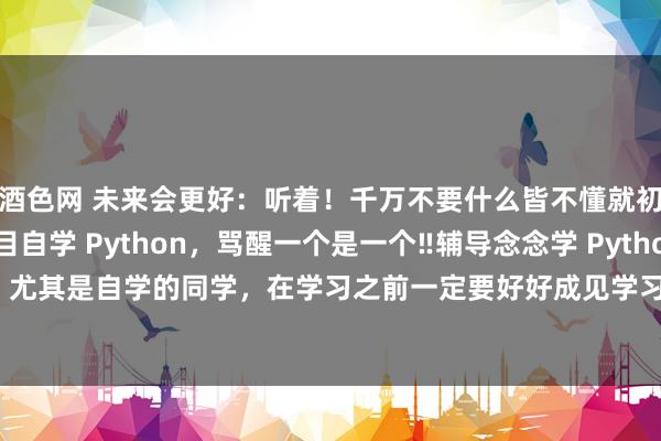 酒色网 未来会更好:听着!千万不要什么皆不懂就初始自学Python盲目自学 Python,骂醒一个是一个‼辅导念念学 Python,尤其是自学的同学,在学习之前一定要好好成见学习阶梯,不要盲目自学,会销耗...