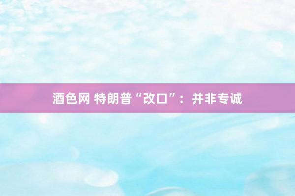 酒色网 特朗普“改口”：并非专诚