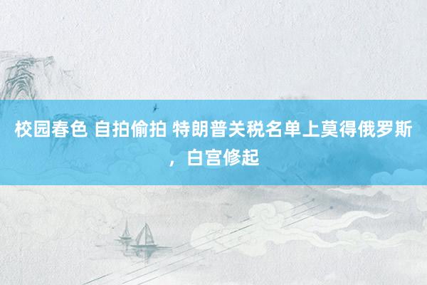 校园春色 自拍偷拍 特朗普关税名单上莫得俄罗斯，白宫修起