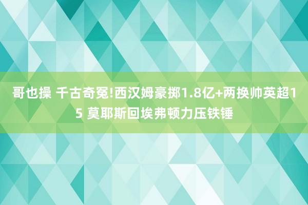 哥也操 千古奇冤!西汉姆豪掷1.8亿+两换帅英超15 莫耶斯回埃弗顿力压铁锤