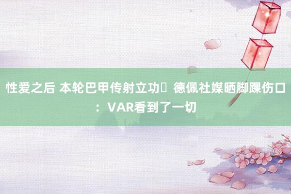 性爱之后 本轮巴甲传射立功⚽德佩社媒晒脚踝伤口：VAR看到了一切