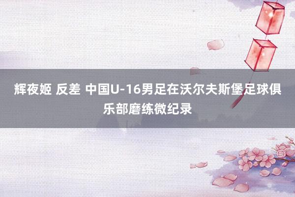辉夜姬 反差 中国U-16男足在沃尔夫斯堡足球俱乐部磨练微纪录