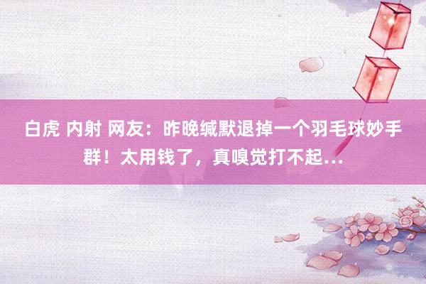 白虎 内射 网友：昨晚缄默退掉一个羽毛球妙手群！太用钱了，真嗅觉打不起…