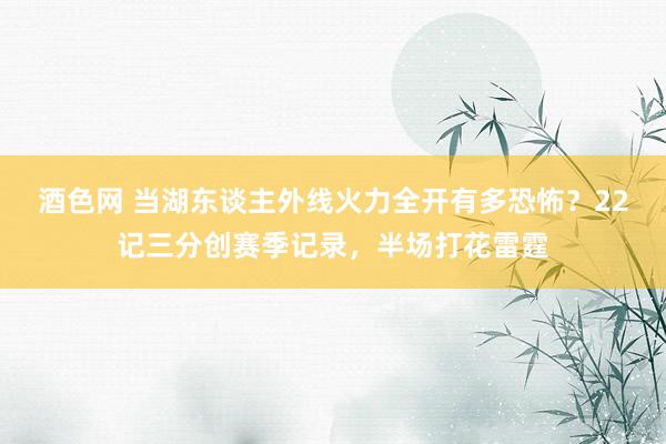 酒色网 当湖东谈主外线火力全开有多恐怖？22记三分创赛季记录，半场打花雷霆