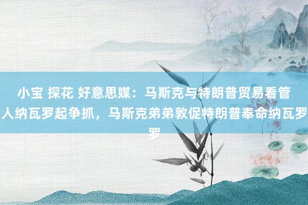 小宝 探花 好意思媒：马斯克与特朗普贸易看管人纳瓦罗起争抓，马斯克弟弟敦促特朗普奉命纳瓦罗