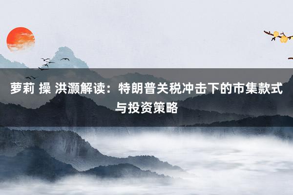 萝莉 操 洪灏解读：特朗普关税冲击下的市集款式与投资策略