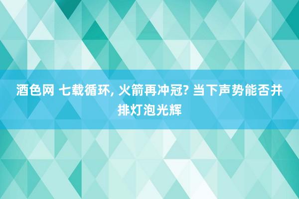 酒色网 七载循环， 火箭再冲冠? 当下声势能否并排灯泡光辉