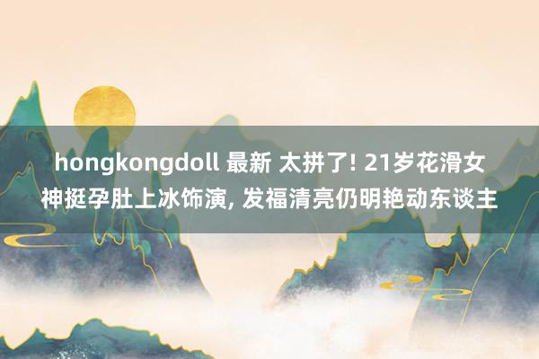 hongkongdoll 最新 太拼了! 21岁花滑女神挺孕肚上冰饰演， 发福清亮仍明艳动东谈主